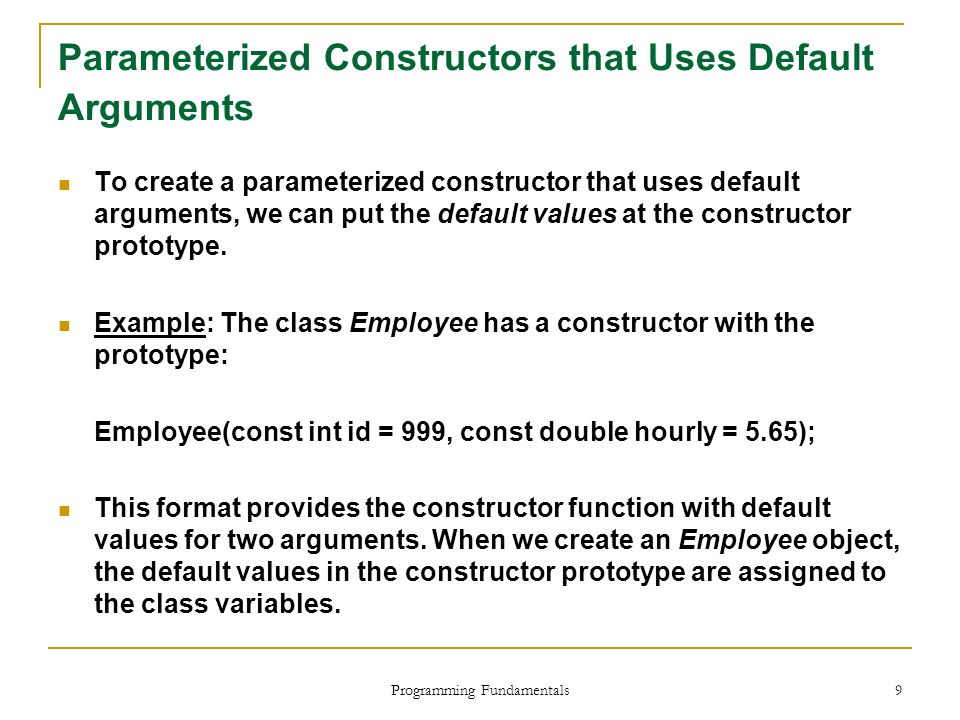 Programming Fundamentals 9 Parameterized Constructors that Uses Default Arguments To create a parameterized constructor that uses default arguments, we can put the default values at the constructor prototype.