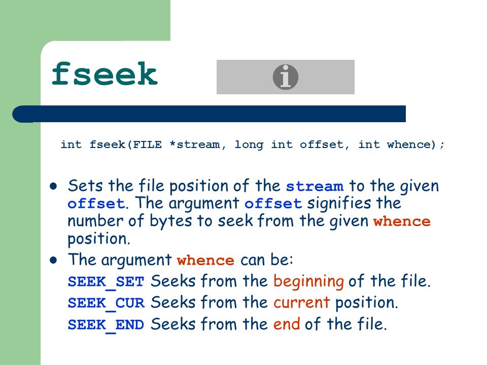 fseek int fseek(FILE *stream, long int offset, int whence); Sets the file position of the stream to the given offset.