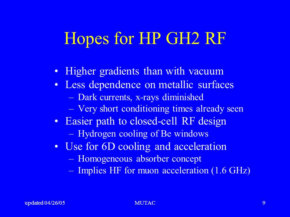 updated 04/26/05MUTAC9 Hopes for HP GH2 RF Higher gradients than with vacuum Less dependence on metallic surfaces –Dark currents, x-rays diminished –Very short conditioning times already seen Easier path to closed-cell RF design –Hydrogen cooling of Be windows Use for 6D cooling and acceleration –Homogeneous absorber concept –Implies HF for muon acceleration (1.6 GHz)