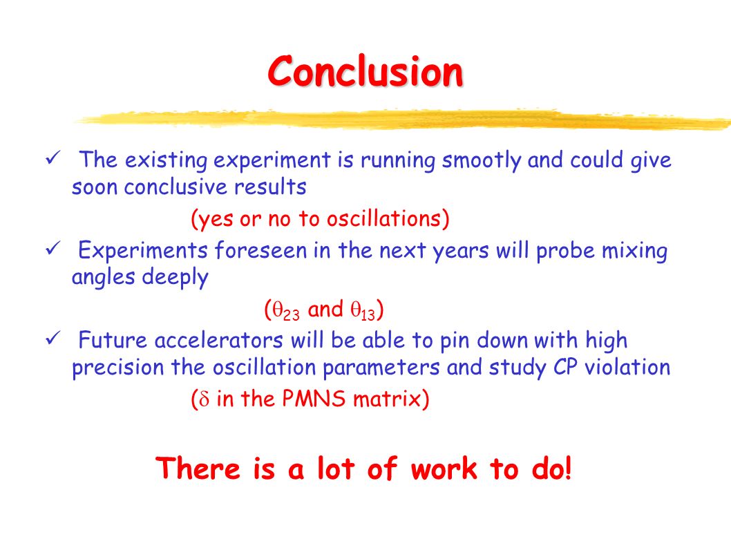 Conclusion The existing experiment is running smootly and could give soon conclusive results (yes or no to oscillations) Experiments foreseen in the next years will probe mixing angles deeply (  23 and  13 ) Future accelerators will be able to pin down with high precision the oscillation parameters and study CP violation (  in the PMNS matrix) There is a lot of work to do!