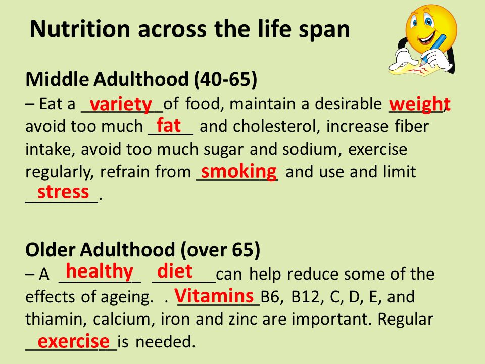 Nutrition across the life span Middle Adulthood (40-65) – Eat a _________of food, maintain a desirable ______, avoid too much _____ and cholesterol, increase fiber intake, avoid too much sugar and sodium, exercise regularly, refrain from _________ and use and limit ________.