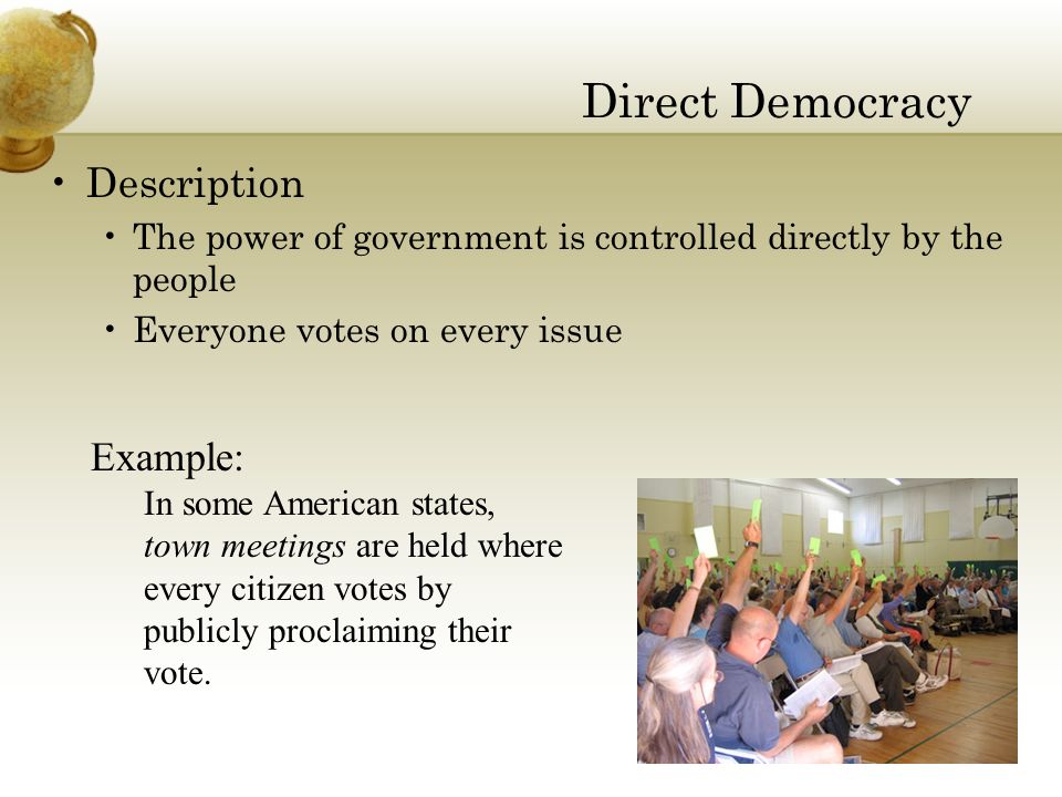 Direct Democracy Description The power of government is controlled directly by the people Everyone votes on every issue Example: In some American states, town meetings are held where every citizen votes by publicly proclaiming their vote.