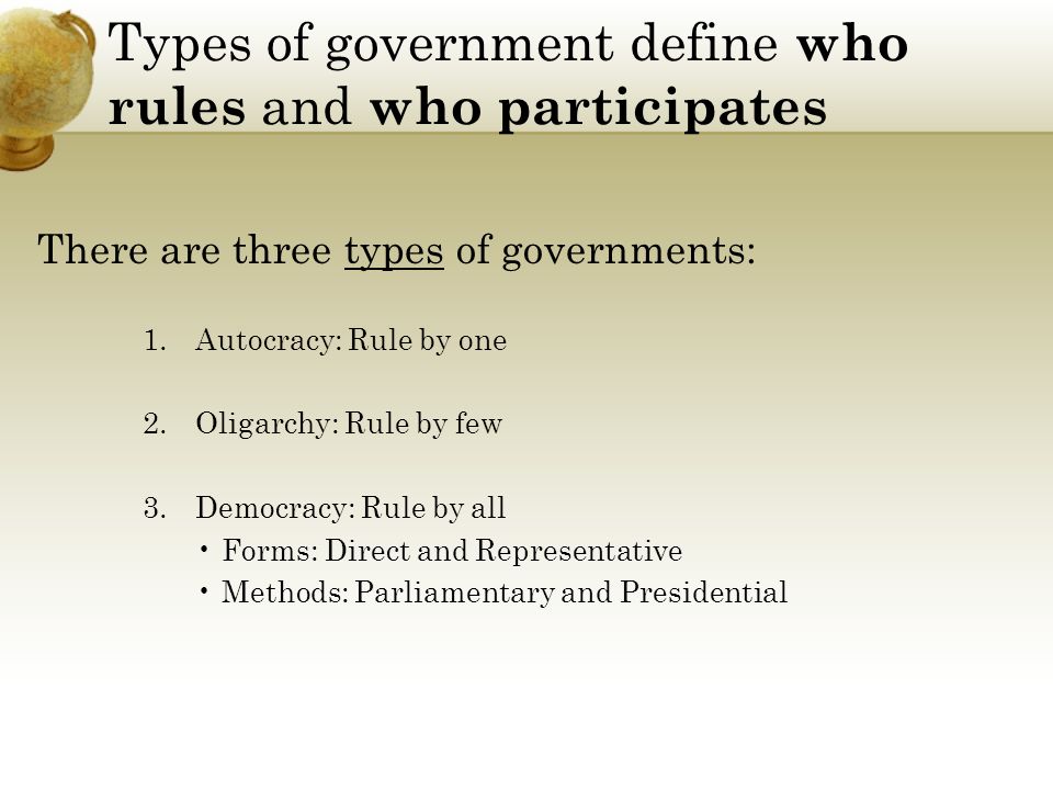 Types of government define who rules and who participates There are three types of governments: 1.Autocracy: Rule by one 2.Oligarchy: Rule by few 3.Democracy: Rule by all Forms: Direct and Representative Methods: Parliamentary and Presidential