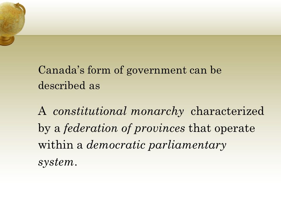 Canada’s form of government can be described as A constitutional monarchy characterized by a federation of provinces that operate within a democratic parliamentary system.