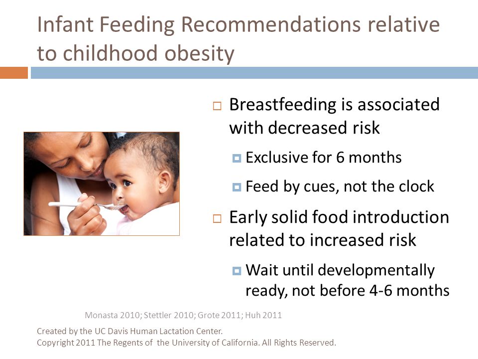 Infant Feeding Recommendations relative to childhood obesity  Breastfeeding is associated with decreased risk  Exclusive for 6 months  Feed by cues, not the clock  Early solid food introduction related to increased risk  Wait until developmentally ready, not before 4-6 months Monasta 2010; Stettler 2010; Grote 2011; Huh 2011 Created by the UC Davis Human Lactation Center.