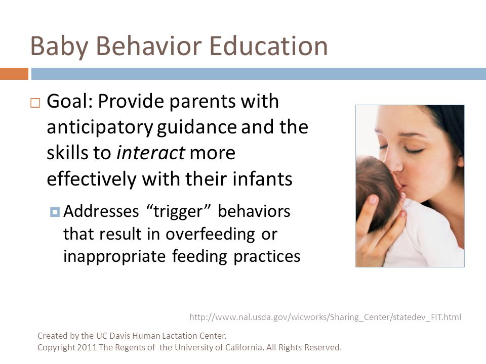 Baby Behavior Education  Goal: Provide parents with anticipatory guidance and the skills to interact more effectively with their infants  Addresses trigger behaviors that result in overfeeding or inappropriate feeding practices   Created by the UC Davis Human Lactation Center.