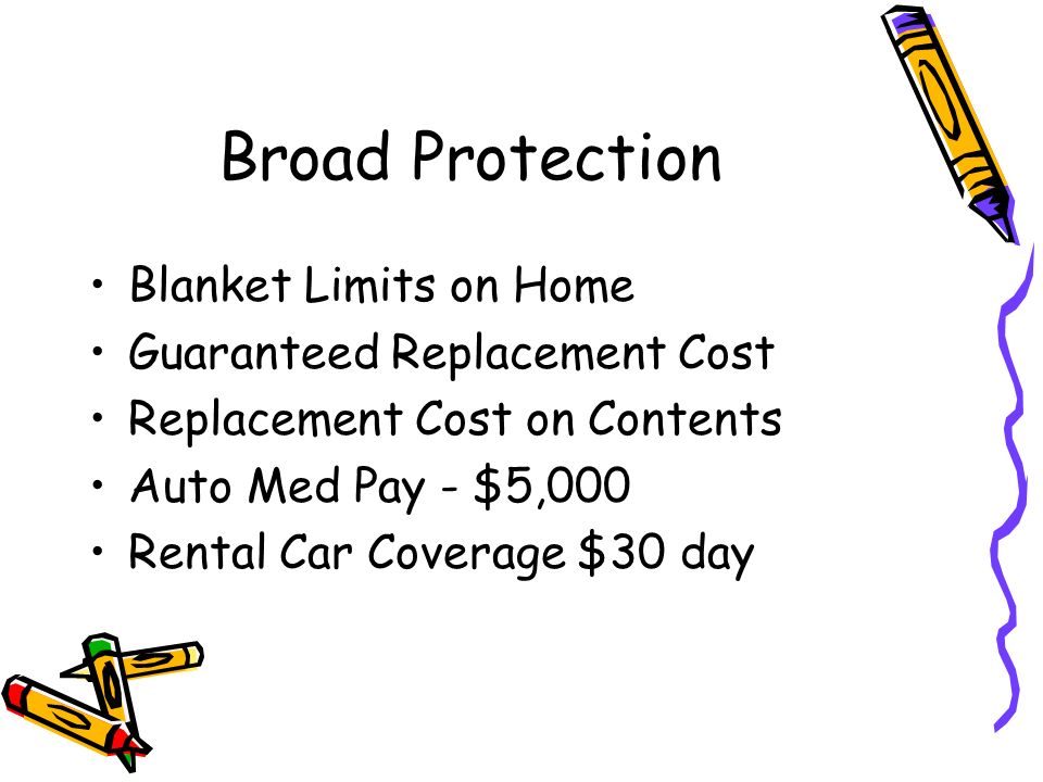 Broad Protection Blanket Limits on Home Guaranteed Replacement Cost Replacement Cost on Contents Auto Med Pay - $5,000 Rental Car Coverage $30 day