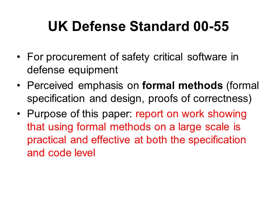 UK Defense Standard For procurement of safety critical software in defense equipment Perceived emphasis on formal methods (formal specification and design, proofs of correctness) Purpose of this paper: report on work showing that using formal methods on a large scale is practical and effective at both the specification and code level