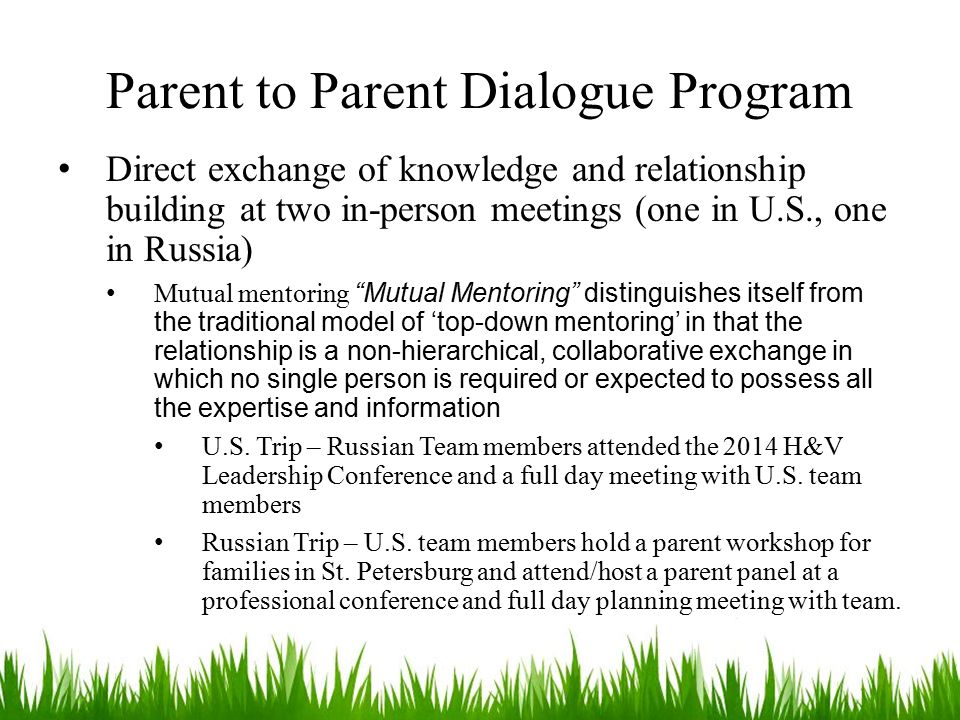 Parent to Parent Dialogue Program Direct exchange of knowledge and relationship building at two in-person meetings (one in U.S., one in Russia) Mutual mentoring Mutual Mentoring distinguishes itself from the traditional model of ‘top-down mentoring’ in that the relationship is a non-hierarchical, collaborative exchange in which no single person is required or expected to possess all the expertise and information U.S.