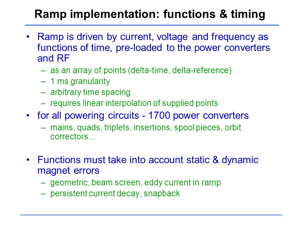 Ramp implementation: functions & timing Ramp is driven by current, voltage and frequency as functions of time, pre-loaded to the power converters and RF –as an array of points (delta-time, delta-reference) –1 ms granularity –arbitrary time spacing –requires linear interpolation of supplied points for all powering circuits power converters –mains, quads, triplets, insertions, spool pieces, orbit correctors...