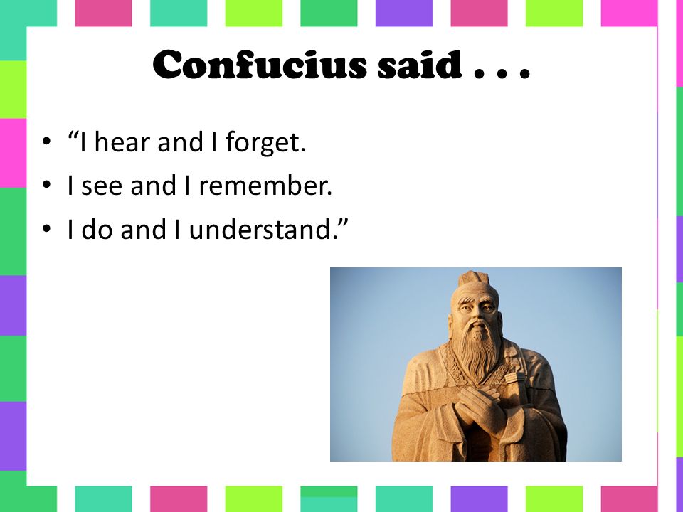 Confucius said... I hear and I forget. I see and I remember. I do and I understand.