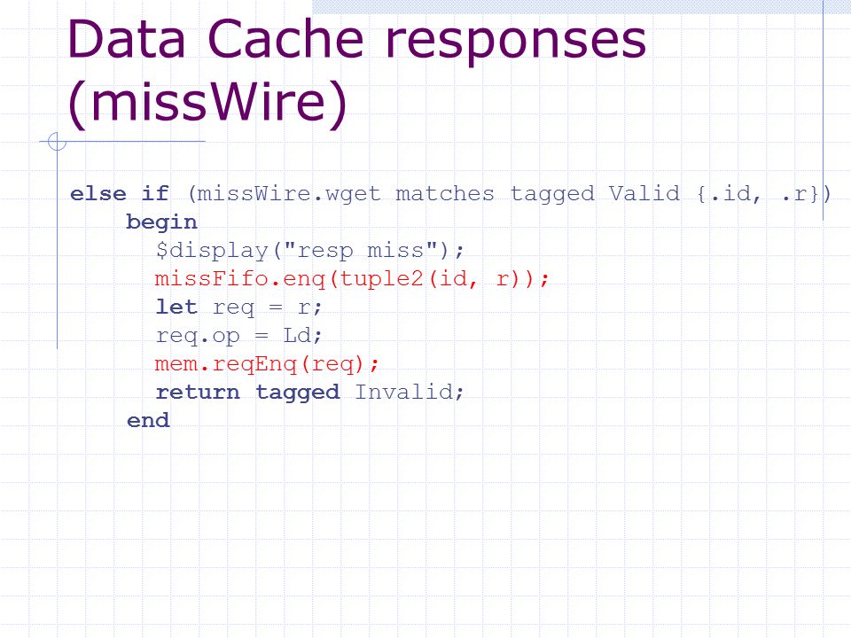 Data Cache responses (missWire) else if (missWire.wget matches tagged Valid {.id,.r}) begin $display( resp miss ); missFifo.enq(tuple2(id, r)); let req = r; req.op = Ld; mem.reqEnq(req); return tagged Invalid; end