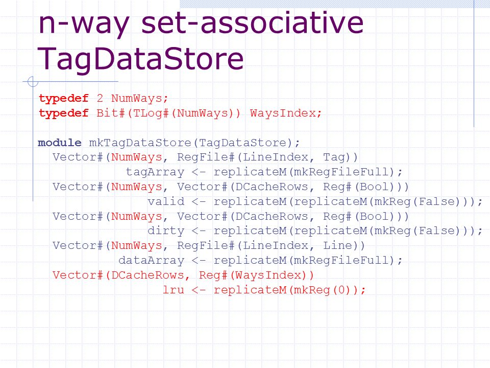 n-way set-associative TagDataStore typedef 2 NumWays; typedef Bit#(TLog#(NumWays)) WaysIndex; module mkTagDataStore(TagDataStore); Vector#(NumWays, RegFile#(LineIndex, Tag)) tagArray <- replicateM(mkRegFileFull); Vector#(NumWays, Vector#(DCacheRows, Reg#(Bool))) valid <- replicateM(replicateM(mkReg(False))); Vector#(NumWays, Vector#(DCacheRows, Reg#(Bool))) dirty <- replicateM(replicateM(mkReg(False))); Vector#(NumWays, RegFile#(LineIndex, Line)) dataArray <- replicateM(mkRegFileFull); Vector#(DCacheRows, Reg#(WaysIndex)) lru <- replicateM(mkReg(0));