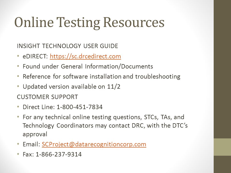 Online Testing Resources INSIGHT TECHNOLOGY USER GUIDE eDIRECT:   Found under General Information/Documents Reference for software installation and troubleshooting Updated version available on 11/2 CUSTOMER SUPPORT Direct Line: For any technical online testing questions, STCs, TAs, and Technology Coordinators may contact DRC, with the DTC’s approval   Fax: