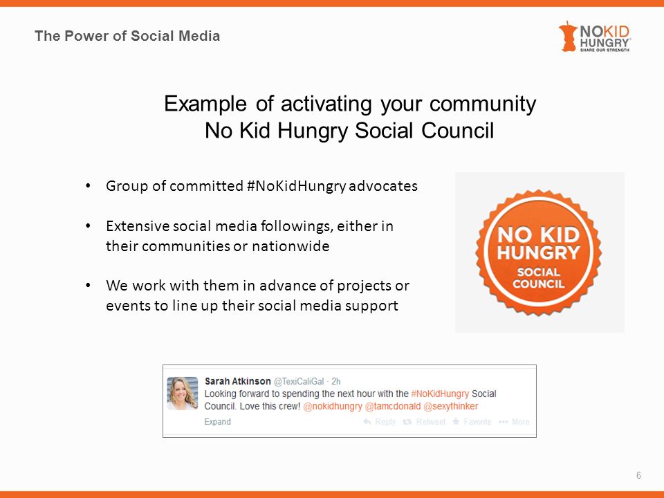 The Power of Social Media 6 Example of activating your community No Kid Hungry Social Council Group of committed #NoKidHungry advocates Extensive social media followings, either in their communities or nationwide We work with them in advance of projects or events to line up their social media support