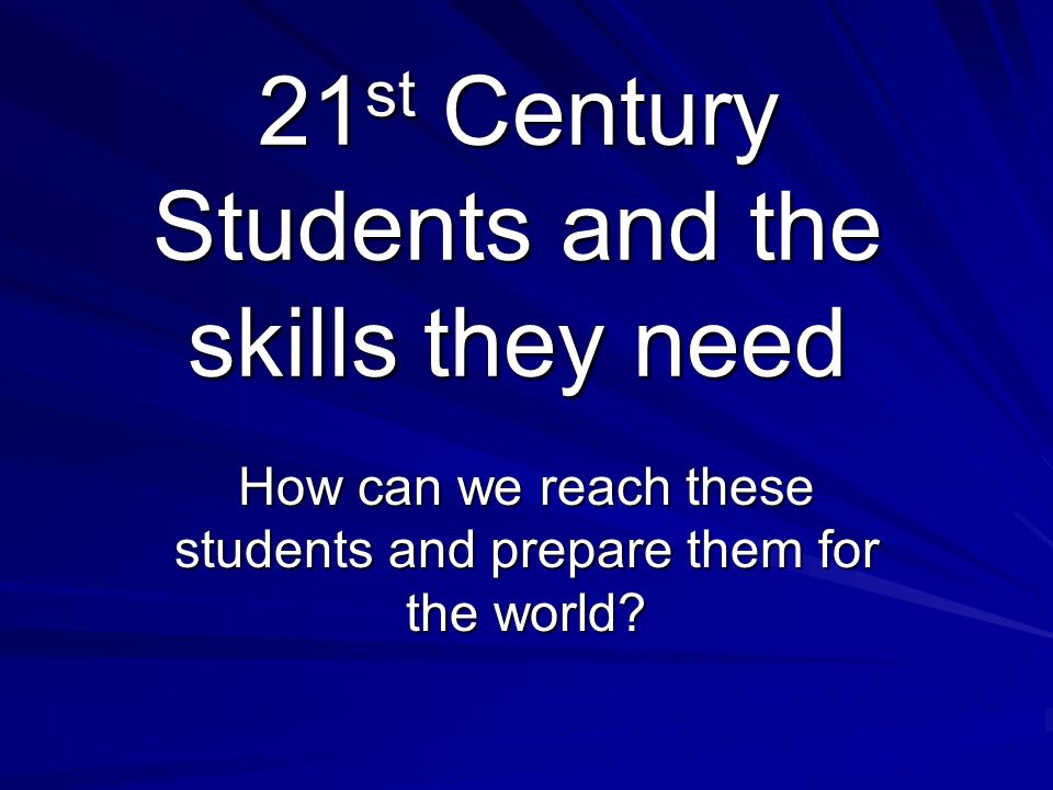 21st Century Students and the skills they need How can we reach these students and prepare them for the world
