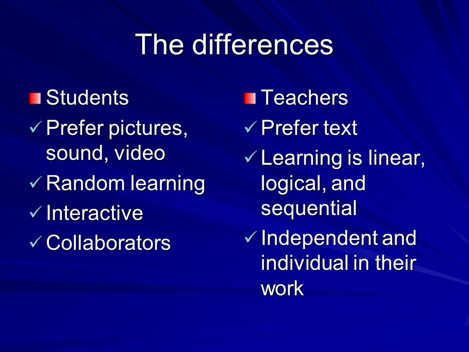 The differences Students Prefer pictures, sound, video Prefer pictures, sound, video Random learning Random learning Interactive Interactive Collaborators CollaboratorsTeachers Prefer text Prefer text Learning is linear, logical, and sequential Learning is linear, logical, and sequential Independent and individual in their work Independent and individual in their work