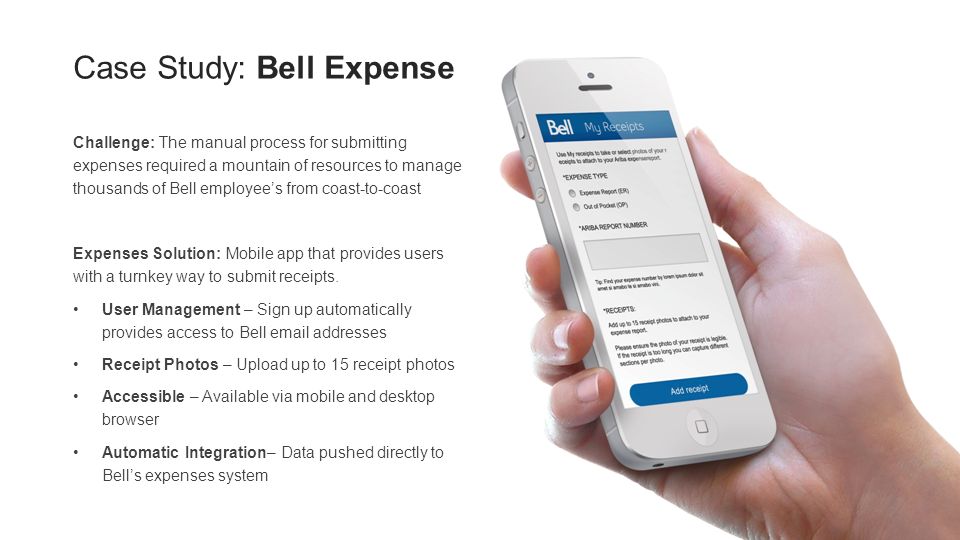 Case Study: Bell Expense Challenge: The manual process for submitting expenses required a mountain of resources to manage thousands of Bell employee’s from coast-to-coast Expenses Solution: Mobile app that provides users with a turnkey way to submit receipts.