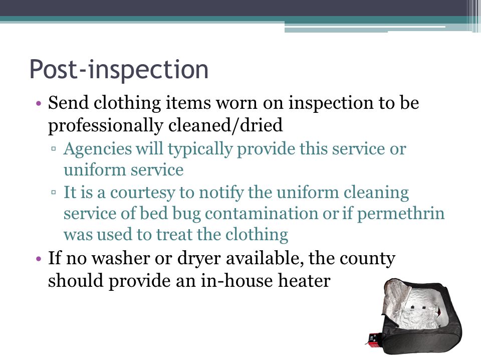 Post-inspection Send clothing items worn on inspection to be professionally cleaned/dried ▫Agencies will typically provide this service or uniform service ▫It is a courtesy to notify the uniform cleaning service of bed bug contamination or if permethrin was used to treat the clothing If no washer or dryer available, the county should provide an in-house heater