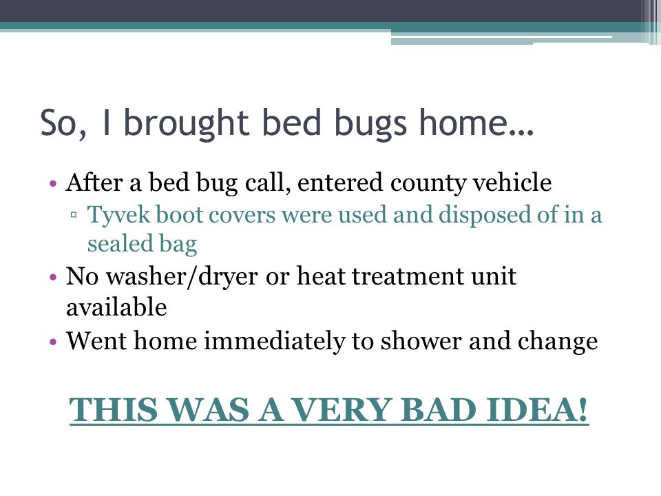 So, I brought bed bugs home… After a bed bug call, entered county vehicle ▫Tyvek boot covers were used and disposed of in a sealed bag No washer/dryer or heat treatment unit available Went home immediately to shower and change THIS WAS A VERY BAD IDEA!