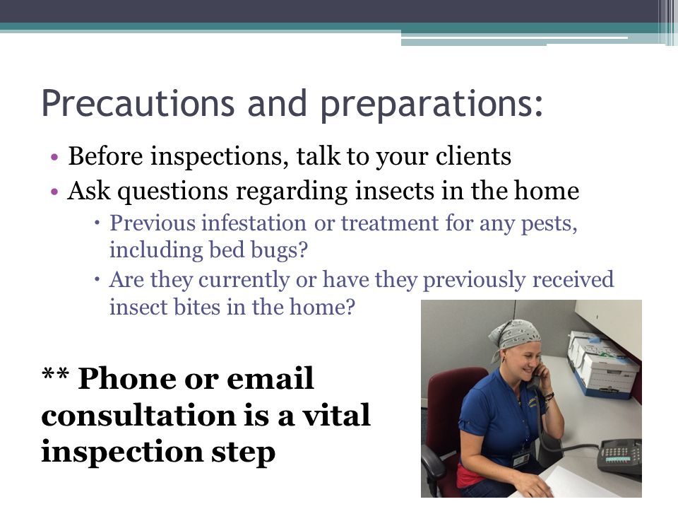 Precautions and preparations: Before inspections, talk to your clients Ask questions regarding insects in the home  Previous infestation or treatment for any pests, including bed bugs.