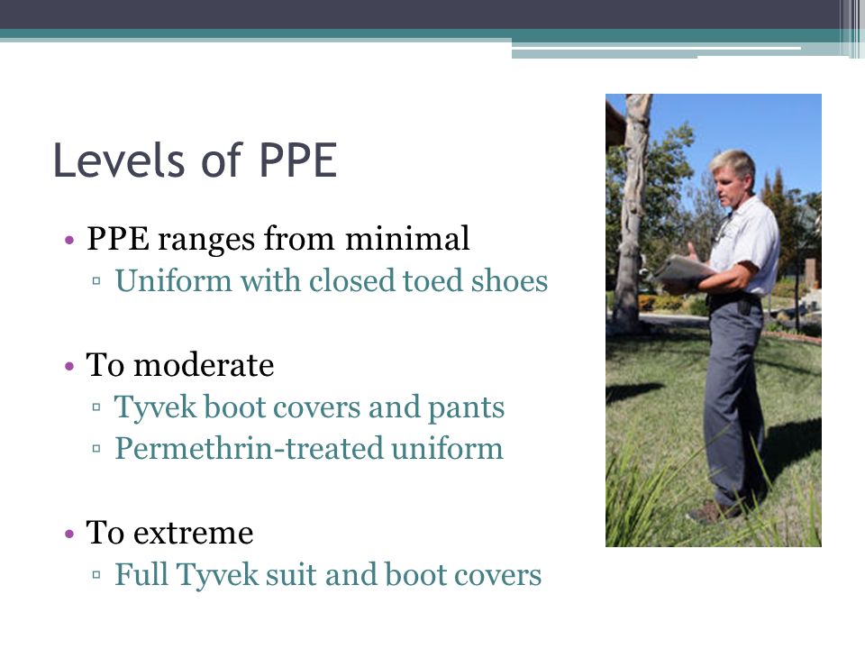 Levels of PPE PPE ranges from minimal ▫Uniform with closed toed shoes To moderate ▫Tyvek boot covers and pants ▫Permethrin-treated uniform To extreme ▫Full Tyvek suit and boot covers