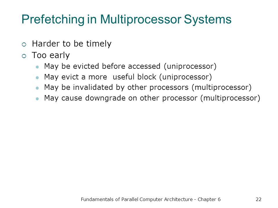 Fundamentals of Parallel Computer Architecture - Chapter 622 Prefetching in Multiprocessor Systems  Harder to be timely  Too early May be evicted before accessed (uniprocessor) May evict a more useful block (uniprocessor) May be invalidated by other processors (multiprocessor) May cause downgrade on other processor (multiprocessor)