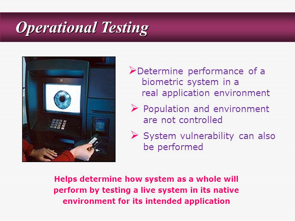 Operational Testing Operational Testing  Determine performance of a biometric system in a real application environment  Population and environment are not controlled  System vulnerability can also be performed Helps determine how system as a whole will perform by testing a live system in its native environment for its intended application