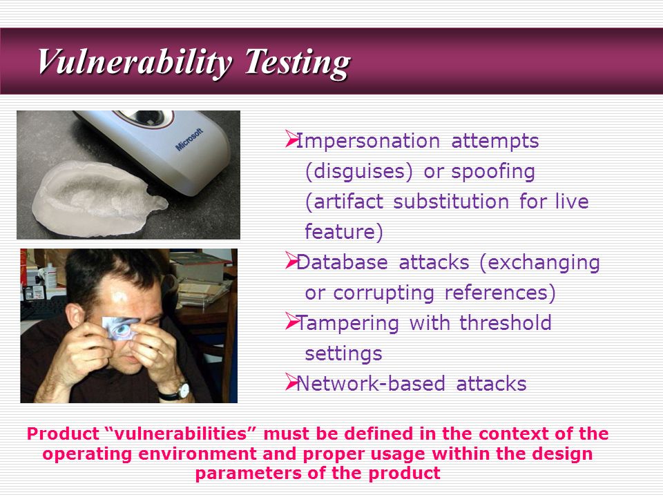 Vulnerability Testing Vulnerability Testing  Impersonation attempts (disguises) or spoofing (artifact substitution for live feature)  Database attacks (exchanging or corrupting references)  Tampering with threshold settings  Network-based attacks Product vulnerabilities must be defined in the context of the operating environment and proper usage within the design parameters of the product