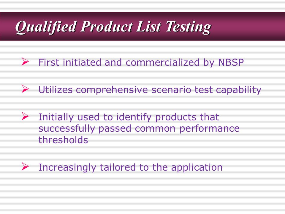 Qualified Product List Testing Qualified Product List Testing  First initiated and commercialized by NBSP  Utilizes comprehensive scenario test capability  Initially used to identify products that successfully passed common performance thresholds  Increasingly tailored to the application