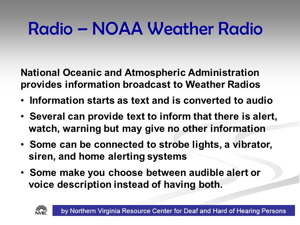 Radio – NOAA Weather Radio National Oceanic and Atmospheric Administration provides information broadcast to Weather Radios Information starts as text and is converted to audio Several can provide text to inform that there is alert, watch, warning but may give no other information Some can be connected to strobe lights, a vibrator, siren, and home alerting systems Some make you choose between audible alert or voice description instead of having both.