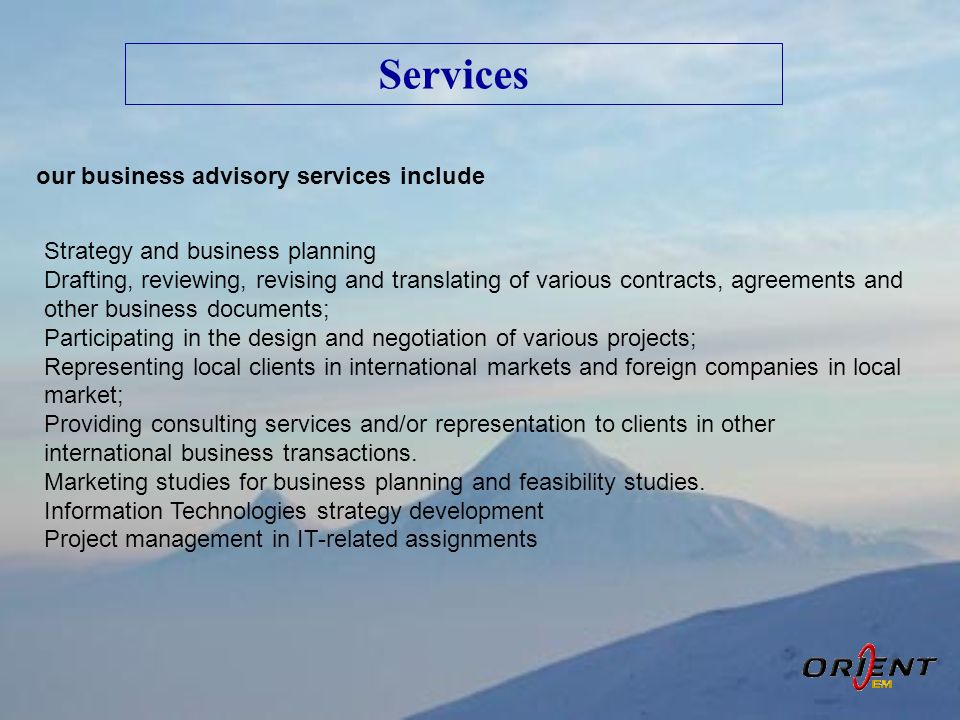 Services our business advisory services include Strategy and business planning Drafting, reviewing, revising and translating of various contracts, agreements and other business documents; Participating in the design and negotiation of various projects; Representing local clients in international markets and foreign companies in local market; Providing consulting services and/or representation to clients in other international business transactions.