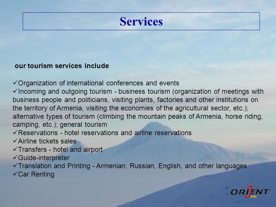 Services our tourism services include  Organization of international conferences and events  Incoming and outgoing tourism - business tourism (organization of meetings with business people and politicians, visiting plants, factories and other institutions on the territory of Armenia, visiting the economies of the agricultural sector, etc.); alternative types of tourism (climbing the mountain peaks of Armenia, horse riding, camping, etc.); general tourism  Reservations - hotel reservations and airline reservations  Airline tickets sales  Transfers - hotel and airport  Guide-interpreter  Translation and Printing - Armenian, Russian, English, and other languages  Car Renting