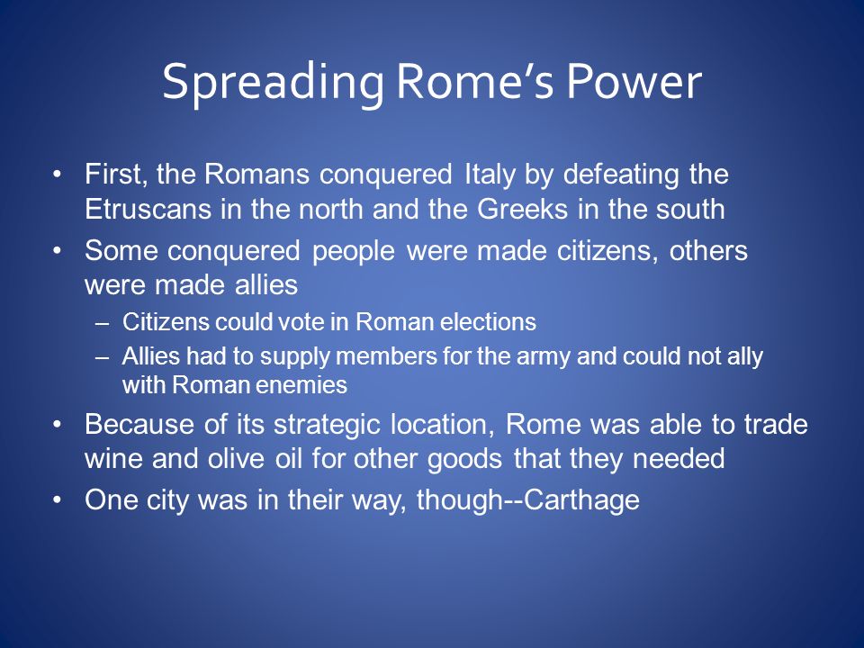 Spreading Rome’s Power First, the Romans conquered Italy by defeating the Etruscans in the north and the Greeks in the south Some conquered people were made citizens, others were made allies –Citizens could vote in Roman elections –Allies had to supply members for the army and could not ally with Roman enemies Because of its strategic location, Rome was able to trade wine and olive oil for other goods that they needed One city was in their way, though--Carthage