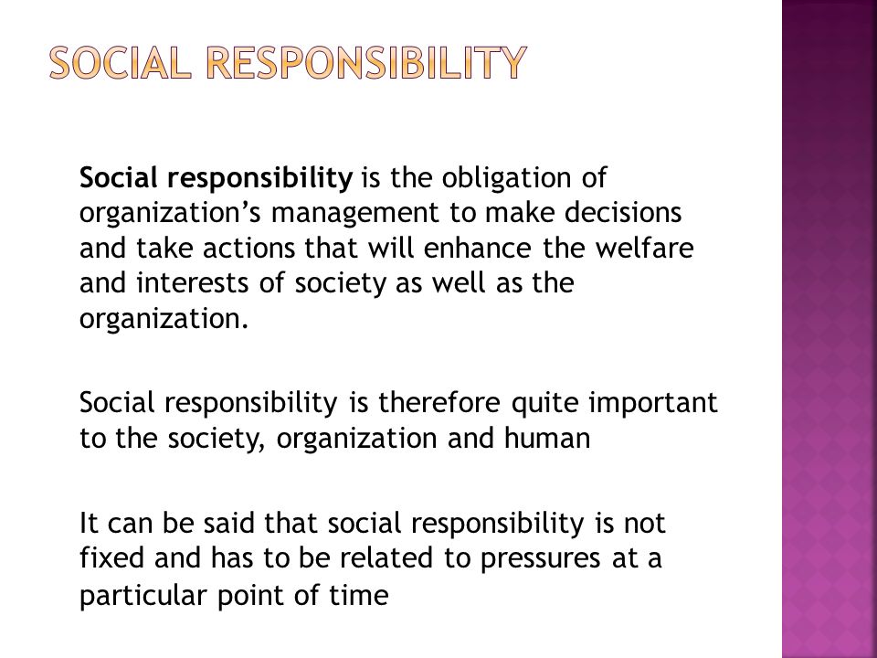 Social responsibility is the obligation of organization’s management to make decisions and take actions that will enhance the welfare and interests of society as well as the organization.