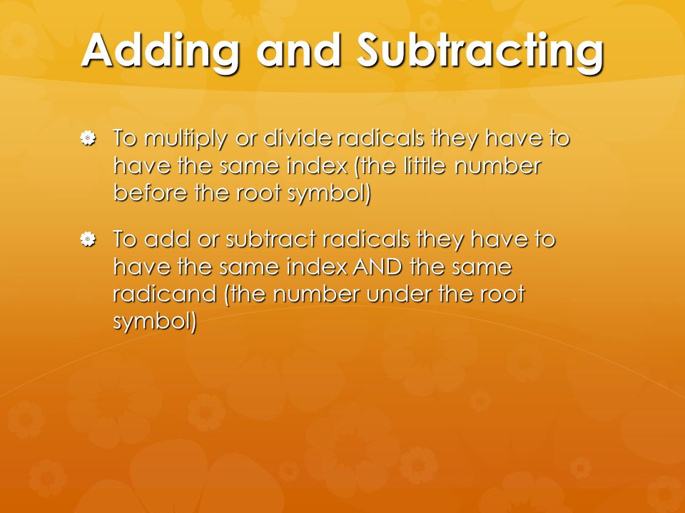 Adding and Subtracting  To multiply or divide radicals they have to have the same index (the little number before the root symbol)  To add or subtract radicals they have to have the same index AND the same radicand (the number under the root symbol)
