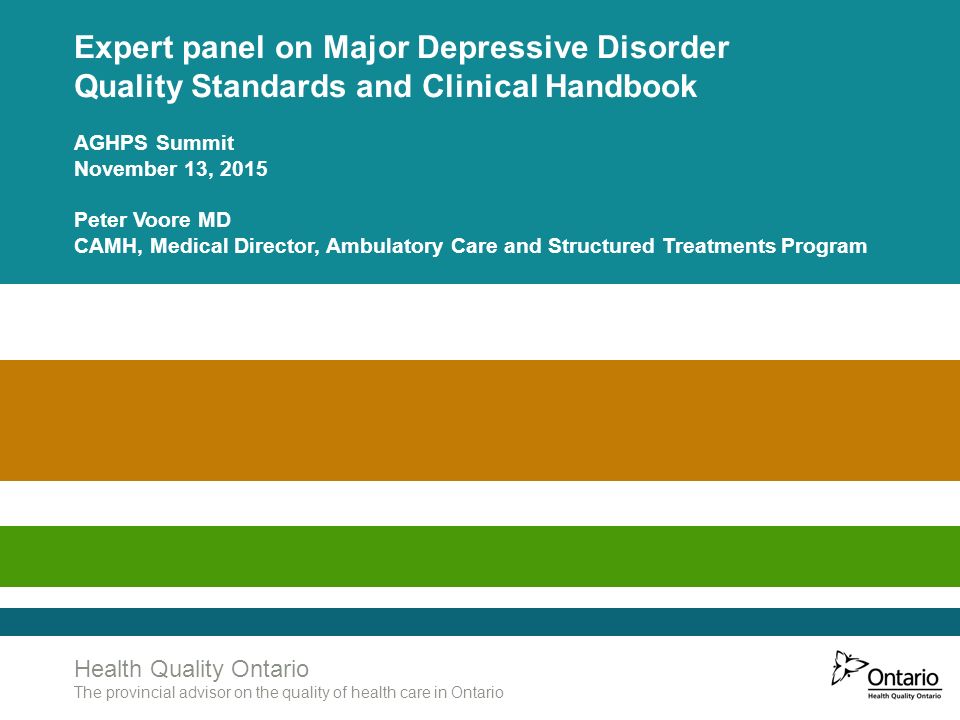 Health Quality Ontario The provincial advisor on the quality of health care in Ontario Expert panel on Major Depressive Disorder Quality Standards and Clinical Handbook AGHPS Summit November 13, 2015 Peter Voore MD CAMH, Medical Director, Ambulatory Care and Structured Treatments Program