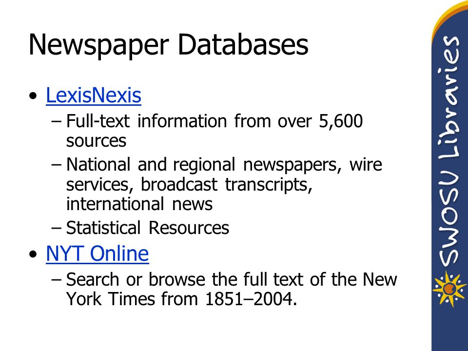 Newspaper Databases LexisNexis –Full-text information from over 5,600 sources –National and regional newspapers, wire services, broadcast transcripts, international news –Statistical Resources NYT Online –Search or browse the full text of the New York Times from 1851–2004.