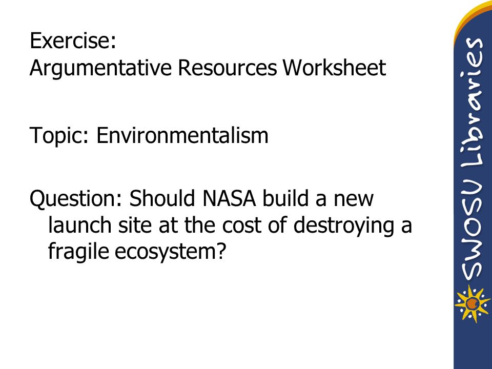 Exercise: Argumentative Resources Worksheet Topic: Environmentalism Question: Should NASA build a new launch site at the cost of destroying a fragile ecosystem