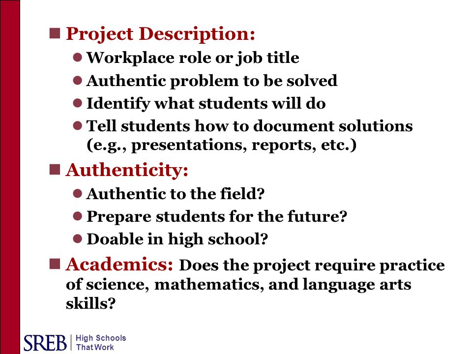High Schools That Work Project Description: Workplace role or job title Authentic problem to be solved Identify what students will do Tell students how to document solutions (e.g., presentations, reports, etc.) Authenticity: Authentic to the field.