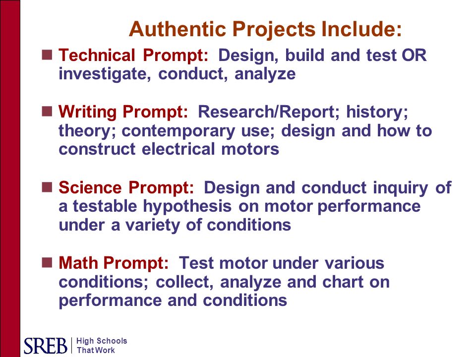 High Schools That Work Authentic Projects Include: Technical Prompt: Design, build and test OR investigate, conduct, analyze Writing Prompt: Research/Report; history; theory; contemporary use; design and how to construct electrical motors Science Prompt: Design and conduct inquiry of a testable hypothesis on motor performance under a variety of conditions Math Prompt: Test motor under various conditions; collect, analyze and chart on performance and conditions