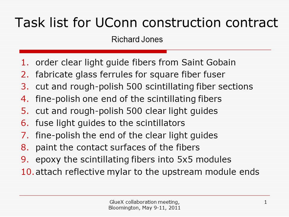 GlueX collaboration meeting, Bloomington, May 9-11, Task list for UConn construction contract 1.order clear light guide fibers from Saint Gobain 2.fabricate glass ferrules for square fiber fuser 3.cut and rough-polish 500 scintillating fiber sections 4.fine-polish one end of the scintillating fibers 5.cut and rough-polish 500 clear light guides 6.fuse light guides to the scintillators 7.fine-polish the end of the clear light guides 8.paint the contact surfaces of the fibers 9.epoxy the scintillating fibers into 5x5 modules 10.attach reflective mylar to the upstream module ends Richard Jones