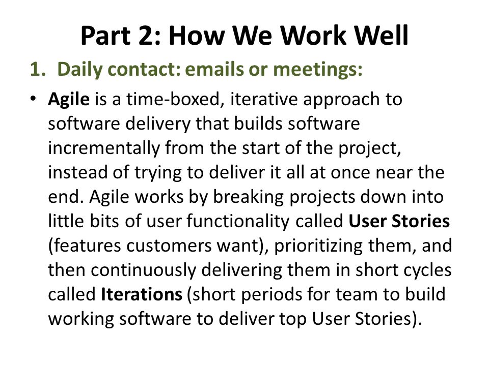 Part 2: How We Work Well 1.Daily contact:  s or meetings: Agile is a time-boxed, iterative approach to software delivery that builds software incrementally from the start of the project, instead of trying to deliver it all at once near the end.
