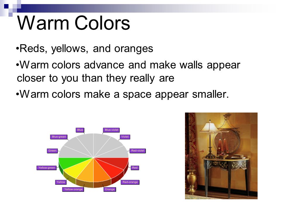 Warm Colors Reds, yellows, and oranges Warm colors advance and make walls appear closer to you than they really are Warm colors make a space appear smaller.