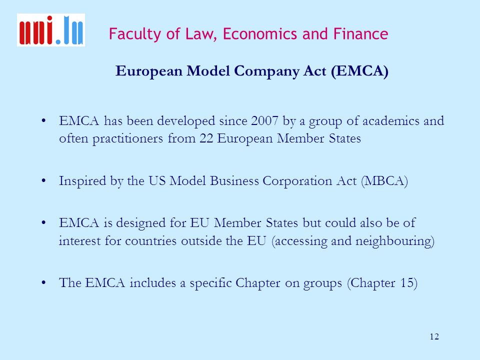 Faculty of Law, Economics and Finance 12 European Model Company Act (EMCA) EMCA has been developed since 2007 by a group of academics and often practitioners from 22 European Member States Inspired by the US Model Business Corporation Act (MBCA) EMCA is designed for EU Member States but could also be of interest for countries outside the EU (accessing and neighbouring) The EMCA includes a specific Chapter on groups (Chapter 15)