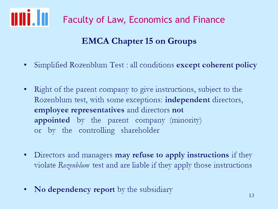 Faculty of Law, Economics and Finance 13 EMCA Chapter 15 on Groups Simplified Rozenblum Test : all conditions except coherent policy Right of the parent company to give instructions, subject to the Rozenblum test, with some exceptions: independent directors, employee representatives and directors not appointed by the parent company (minority) or by the controlling shareholder Directors and managers may refuse to apply instructions if they violate Rozenblum test and are liable if they apply those instructions No dependency report by the subsidiary