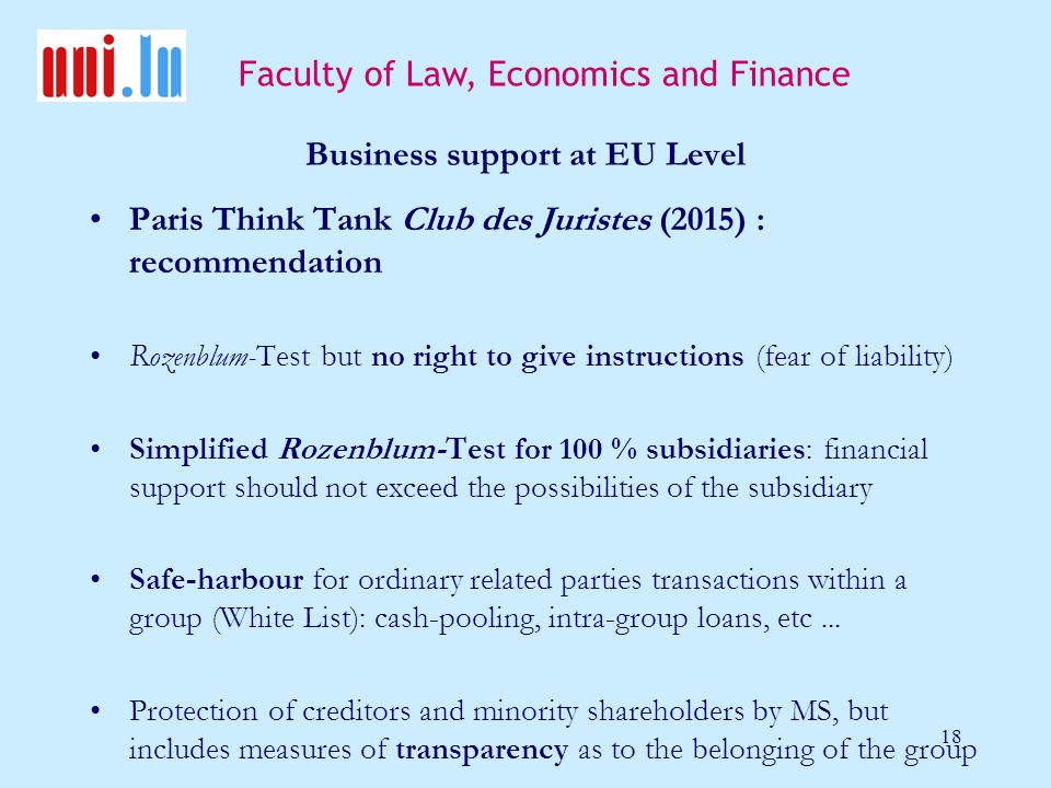 Faculty of Law, Economics and Finance 18 Business support at EU Level Paris Think Tank Club des Juristes (2015) : recommendation Rozenblum-Test but no right to give instructions (fear of liability) Simplified Rozenblum-Test for 100 % subsidiaries: financial support should not exceed the possibilities of the subsidiary Safe-harbour for ordinary related parties transactions within a group (White List): cash-pooling, intra-group loans, etc...