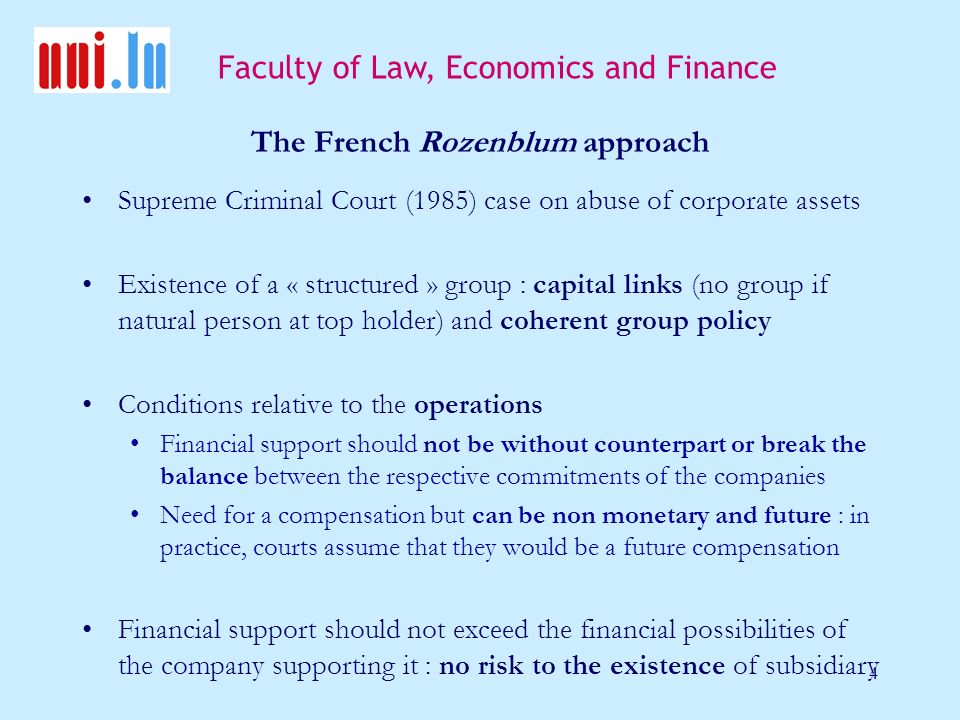 Faculty of Law, Economics and Finance 4 The French Rozenblum approach Supreme Criminal Court (1985) case on abuse of corporate assets Existence of a « structured » group : capital links (no group if natural person at top holder) and coherent group policy Conditions relative to the operations Financial support should not be without counterpart or break the balance between the respective commitments of the companies Need for a compensation but can be non monetary and future : in practice, courts assume that they would be a future compensation Financial support should not exceed the financial possibilities of the company supporting it : no risk to the existence of subsidiary