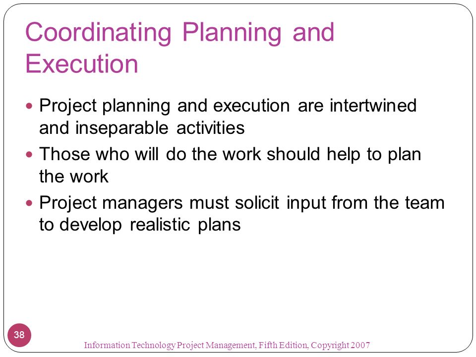 Information Technology Project Management, Fifth Edition, Copyright Coordinating Planning and Execution Project planning and execution are intertwined and inseparable activities Those who will do the work should help to plan the work Project managers must solicit input from the team to develop realistic plans