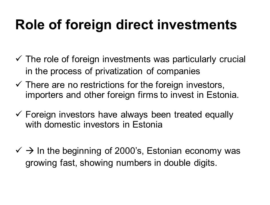 Role of foreign direct investments The role of foreign investments was particularly crucial in the process of privatization of companies There are no restrictions for the foreign investors, importers and other foreign firms to invest in Estonia.